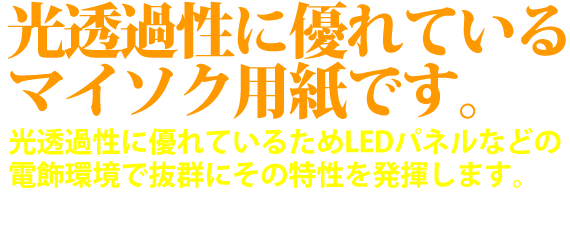 光透過性に優れているマイソク用紙です。光透過性に優れているためLEDパネルなどの電飾環境で抜群にその特性を発揮します。LEDとの組み合わせでマイソク（物件情報チラシ）を光らせて物件情報をアピールしてみませんか？