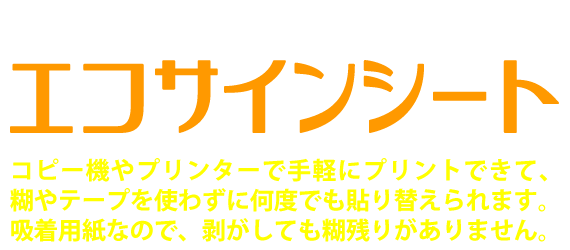 マイソク（物件情報チラシ）にはエコサインシート。コピー機やプリンターで手軽にプリントできて、糊やテープを使わずに何度でも貼り替えられます。吸着用紙なので、剥がしても糊残りがありません。